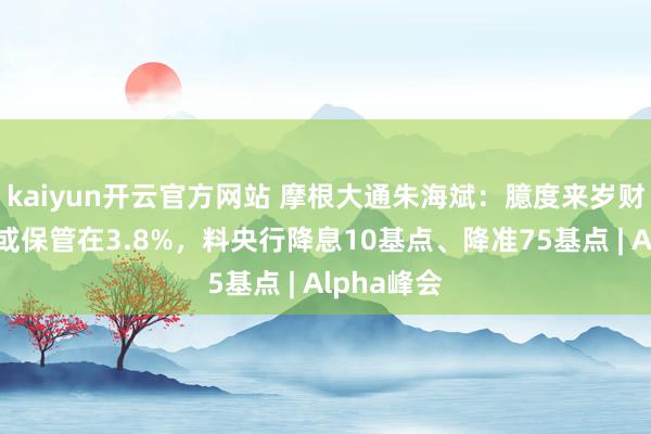 kaiyun开云官方网站 摩根大通朱海斌：臆度来岁财政赤字率或保管在3.8%，料央行降息10基点、降准75基点 | Alpha峰会