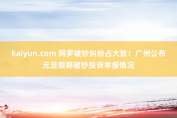 kaiyun.com 网罗破钞纠纷占大致！广州公布元旦假期破钞投诉举报情况