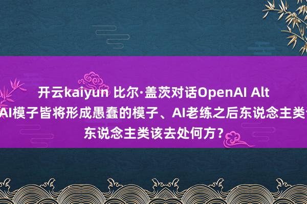开云kaiyun 比尔·盖茨对话OpenAI Altman：现存AI模子皆将形成愚蠢的模子、AI老练之后东说念主类该去处何方？