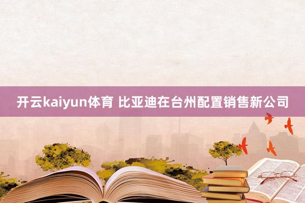 开云kaiyun体育 比亚迪在台州配置销售新公司