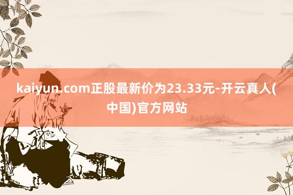 kaiyun.com正股最新价为23.33元-开云真人(中国)官方网站