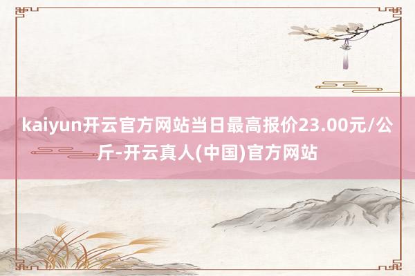 kaiyun开云官方网站当日最高报价23.00元/公斤-开云真人(中国)官方网站