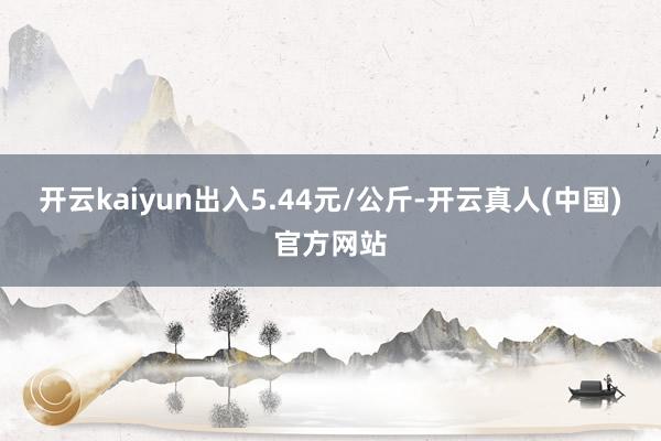开云kaiyun出入5.44元/公斤-开云真人(中国)官方网站