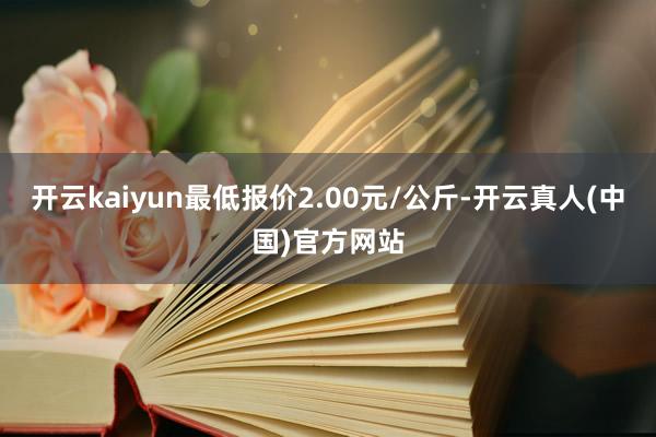 开云kaiyun最低报价2.00元/公斤-开云真人(中国)官方网站