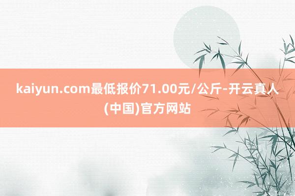 kaiyun.com最低报价71.00元/公斤-开云真人(中国)官方网站
