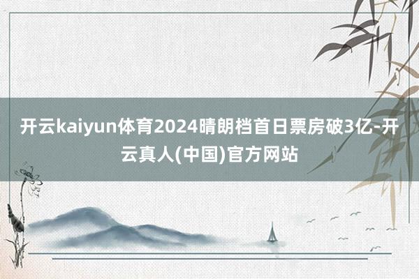 开云kaiyun体育2024晴朗档首日票房破3亿-开云真人(中国)官方网站