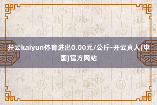 开云kaiyun体育进出0.00元/公斤-开云真人(中国)官方网站