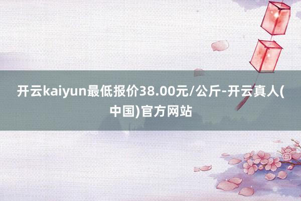 开云kaiyun最低报价38.00元/公斤-开云真人(中国)官方网站