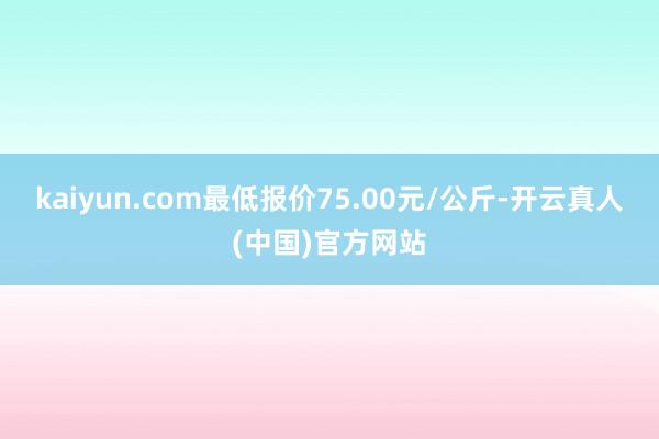 kaiyun.com最低报价75.00元/公斤-开云真人(中国)官方网站