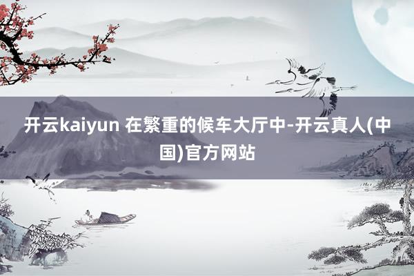 开云kaiyun 　　在繁重的候车大厅中-开云真人(中国)官方网站