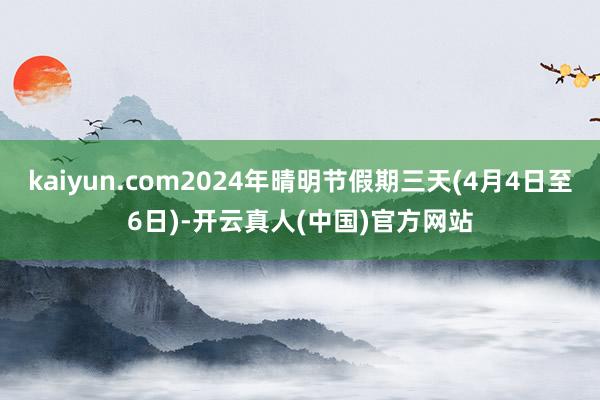 kaiyun.com2024年晴明节假期三天(4月4日至6日)-开云真人(中国)官方网站