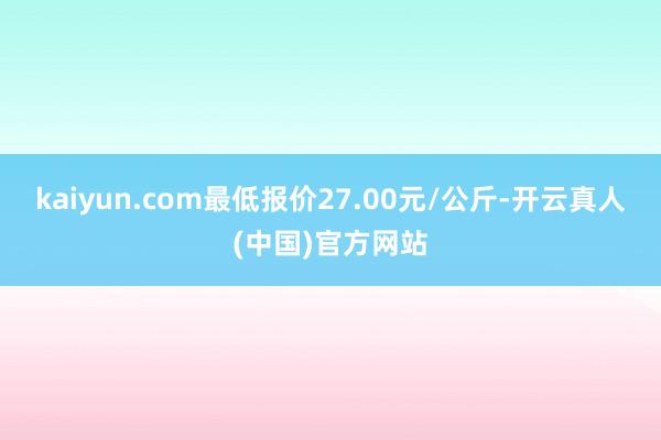 kaiyun.com最低报价27.00元/公斤-开云真人(中国)官方网站