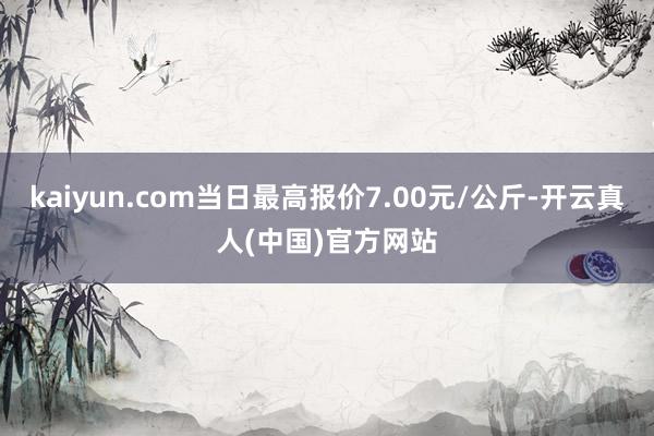 kaiyun.com当日最高报价7.00元/公斤-开云真人(中国)官方网站