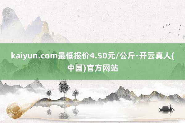 kaiyun.com最低报价4.50元/公斤-开云真人(中国)官方网站