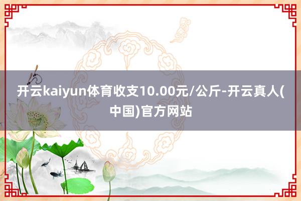 开云kaiyun体育收支10.00元/公斤-开云真人(中国)官方网站