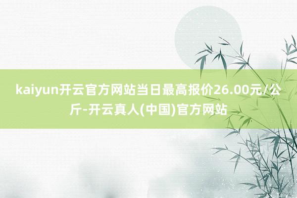 kaiyun开云官方网站当日最高报价26.00元/公斤-开云真人(中国)官方网站