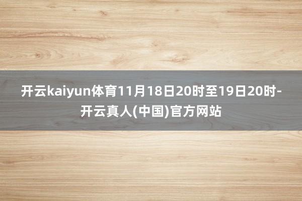 开云kaiyun体育11月18日20时至19日20时-开云真人(中国)官方网站