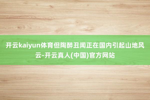 开云kaiyun体育但陶醉丑闻正在国内引起山地风云-开云真人(中国)官方网站