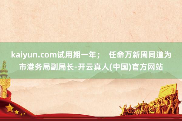 kaiyun.com试用期一年；  任命万新周同道为市港务局副局长-开云真人(中国)官方网站