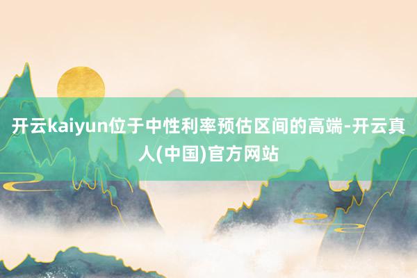 开云kaiyun位于中性利率预估区间的高端-开云真人(中国)官方网站