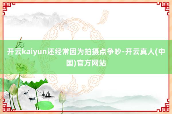 开云kaiyun还经常因为拍摄点争吵-开云真人(中国)官方网站