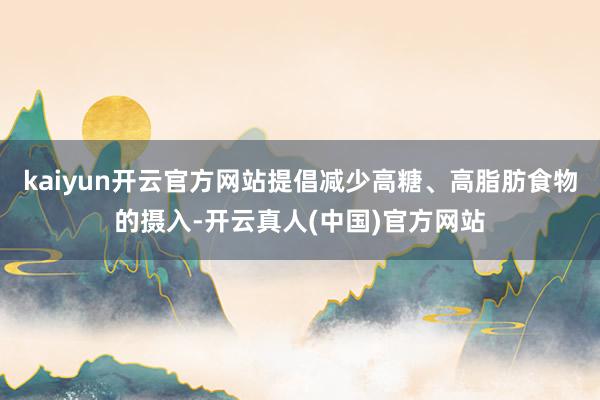 kaiyun开云官方网站提倡减少高糖、高脂肪食物的摄入-开云真人(中国)官方网站