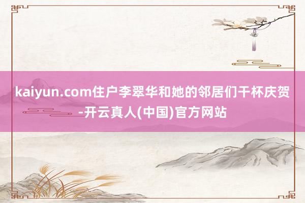 kaiyun.com住户李翠华和她的邻居们干杯庆贺-开云真人(中国)官方网站