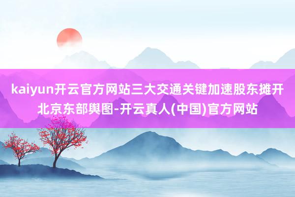 kaiyun开云官方网站三大交通关键加速股东摊开北京东部舆图-开云真人(中国)官方网站