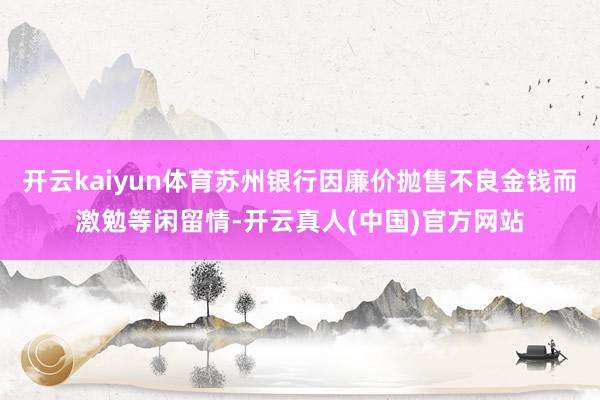 开云kaiyun体育苏州银行因廉价抛售不良金钱而激勉等闲留情-开云真人(中国)官方网站