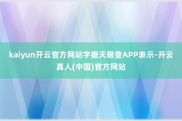 kaiyun开云官方网站字据天眼查APP表示-开云真人(中国)官方网站