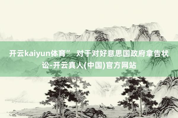 开云kaiyun体育”  对于对好意思国政府拿告状讼-开云真人(中国)官方网站