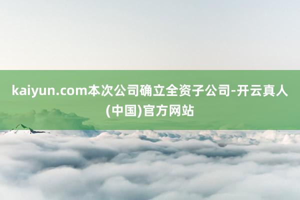 kaiyun.com本次公司确立全资子公司-开云真人(中国)官方网站