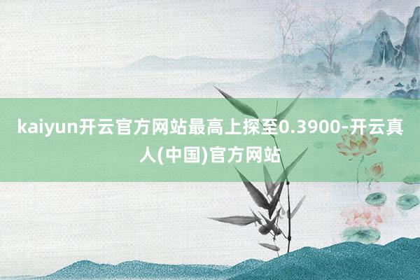 kaiyun开云官方网站最高上探至0.3900-开云真人(中国)官方网站
