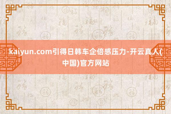 kaiyun.com引得日韩车企倍感压力-开云真人(中国)官方网站