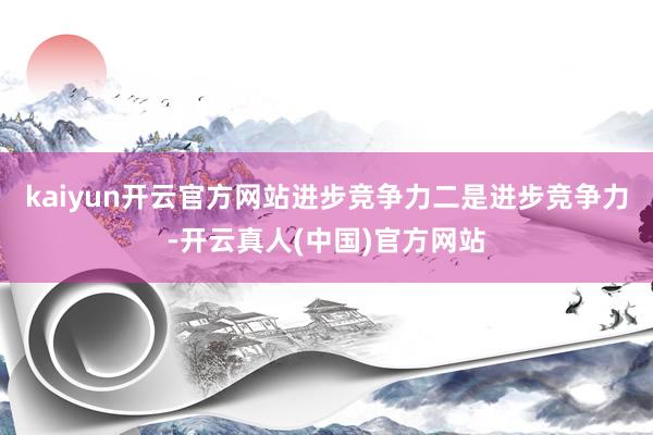 kaiyun开云官方网站进步竞争力二是进步竞争力-开云真人(中国)官方网站