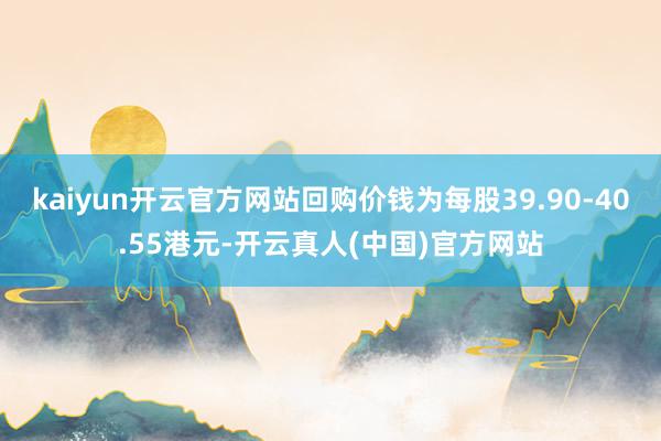 kaiyun开云官方网站回购价钱为每股39.90-40.55港元-开云真人(中国)官方网站