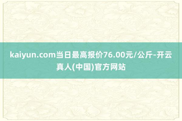 kaiyun.com当日最高报价76.00元/公斤-开云真人(中国)官方网站