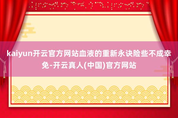 kaiyun开云官方网站血液的重新永诀险些不成幸免-开云真人(中国)官方网站