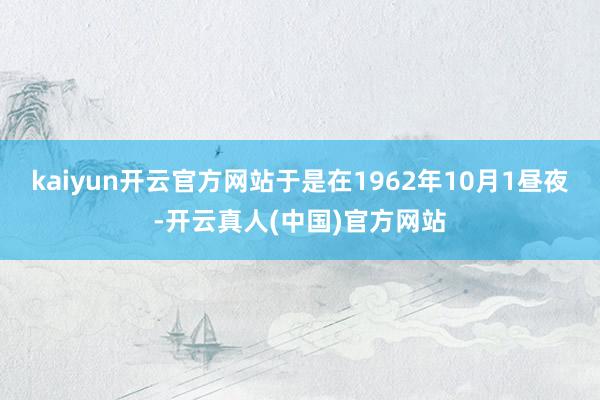 kaiyun开云官方网站于是在1962年10月1昼夜-开云真人(中国)官方网站