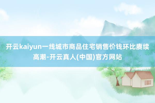 开云kaiyun一线城市商品住宅销售价钱环比赓续高潮-开云真人(中国)官方网站