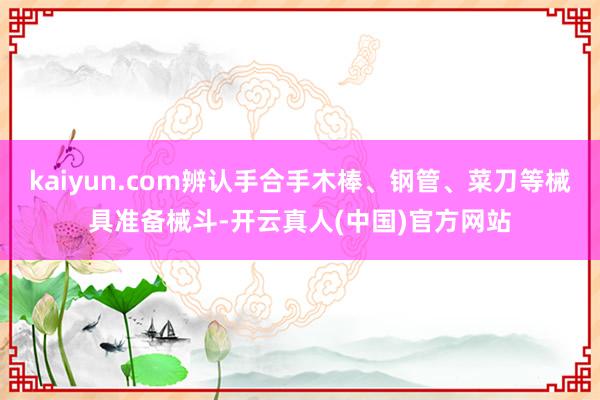kaiyun.com辨认手合手木棒、钢管、菜刀等械具准备械斗-开云真人(中国)官方网站