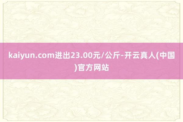 kaiyun.com进出23.00元/公斤-开云真人(中国)官方网站
