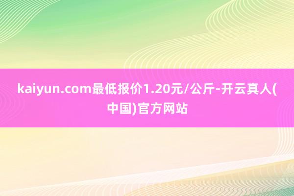 kaiyun.com最低报价1.20元/公斤-开云真人(中国)官方网站