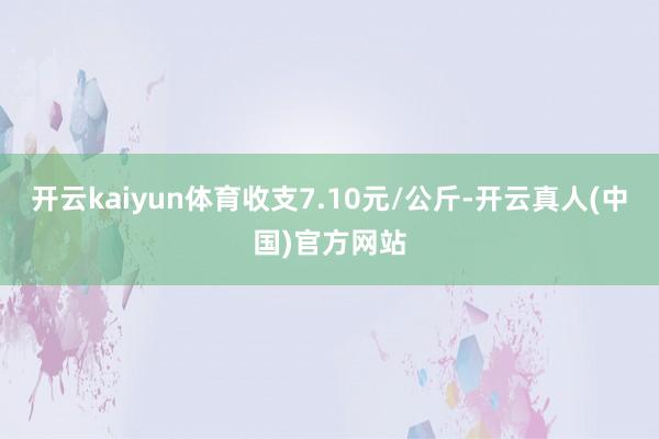 开云kaiyun体育收支7.10元/公斤-开云真人(中国)官方网站