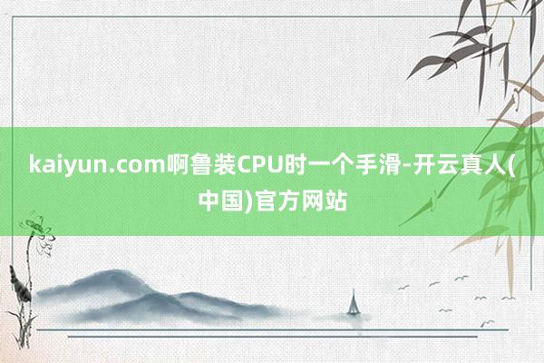 kaiyun.com啊鲁装CPU时一个手滑-开云真人(中国)官方网站