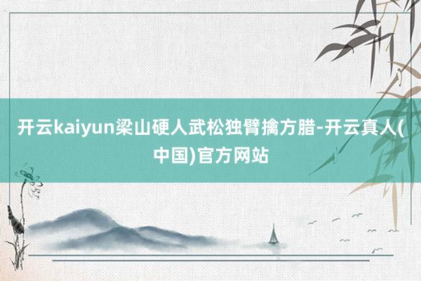 开云kaiyun梁山硬人武松独臂擒方腊-开云真人(中国)官方网站