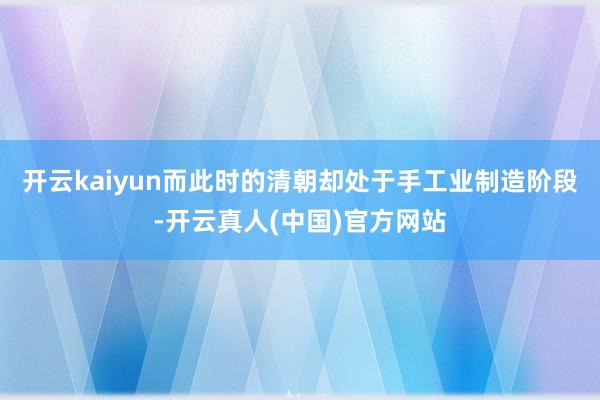开云kaiyun而此时的清朝却处于手工业制造阶段-开云真人(中国)官方网站