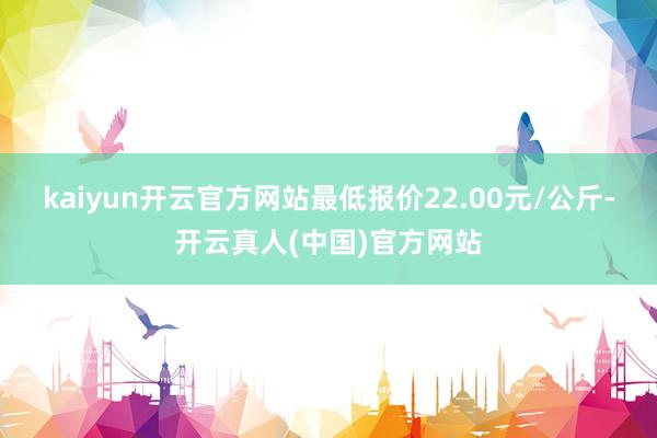 kaiyun开云官方网站最低报价22.00元/公斤-开云真人(中国)官方网站