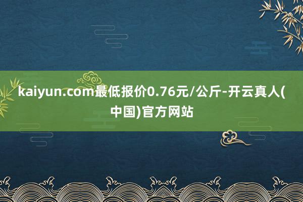 kaiyun.com最低报价0.76元/公斤-开云真人(中国)官方网站