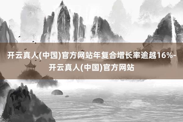 开云真人(中国)官方网站年复合增长率逾越16%-开云真人(中国)官方网站